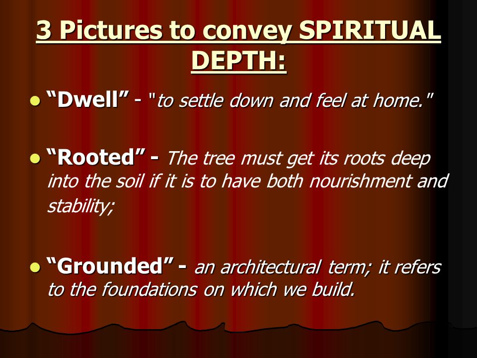 3 Pictures to convey SPIRITUAL DEPTH: Dwell - to settle down and feel at home. Dwell - to settle down and feel at home. Rooted - Rooted - The tree must get its roots deep into the soil if it is to have both nourishment and stability; Grounded - an architectural term; it refers to the foundations on which we build.