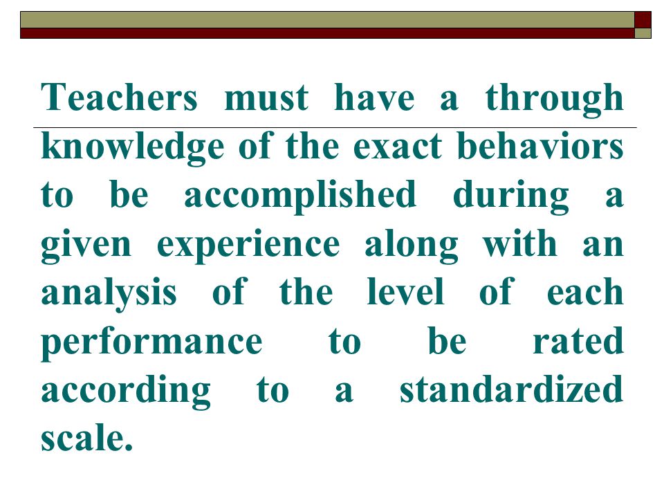 Teachers must have a through knowledge of the exact behaviors to be accomplished during a given experience along with an analysis of the level of each performance to be rated according to a standardized scale.