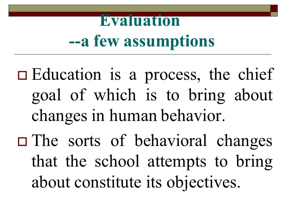 Evaluation --a few assumptions  Education is a process, the chief goal of which is to bring about changes in human behavior.