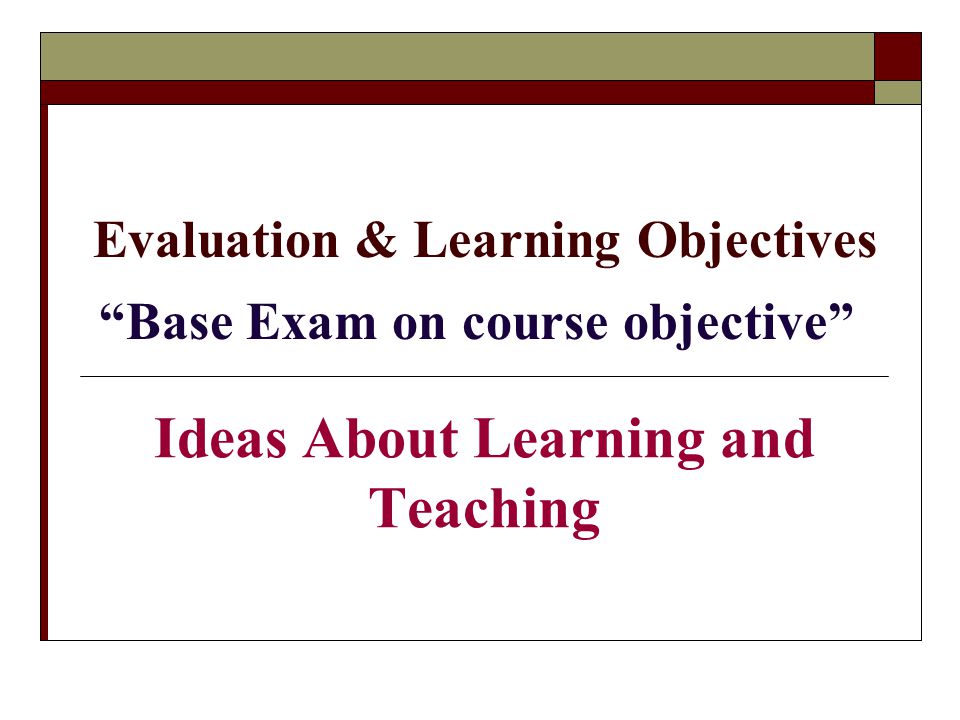 Evaluation & Learning Objectives Base Exam on course objective Ideas About Learning and Teaching