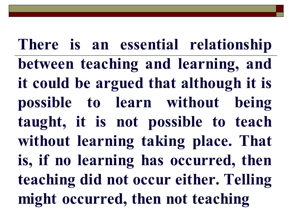 There is an essential relationship between teaching and learning, and it could be argued that although it is possible to learn without being taught, it is not possible to teach without learning taking place.