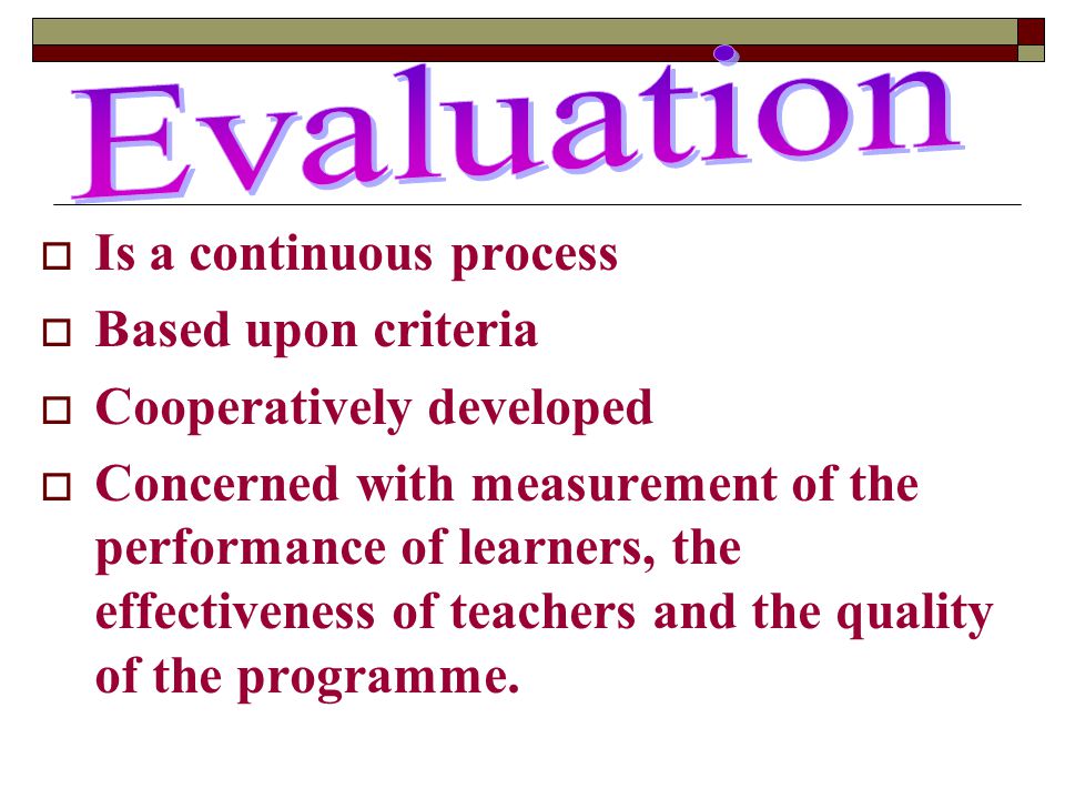  Is a continuous process  Based upon criteria  Cooperatively developed  Concerned with measurement of the performance of learners, the effectiveness of teachers and the quality of the programme.