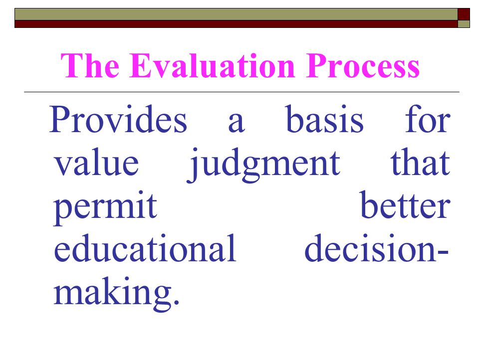 The Evaluation Process Provides a basis for value judgment that permit better educational decision- making.