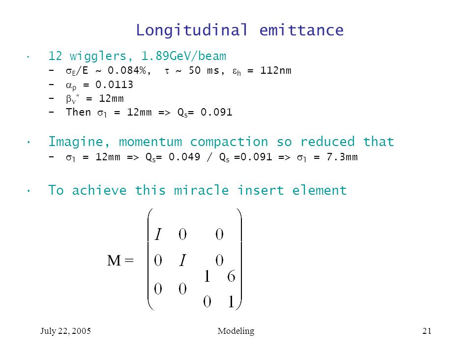 July 22, 2005Modeling21 Longitudinal emittance 12 wigglers, 1.89GeV/beam –  E /E ~ 0.084%,  ~ 50 ms,  h = 112nm –  p = –  v * = 12mm –Then  l = 12mm => Q s = Imagine, momentum compaction so reduced that –  l = 12mm => Q s = / Q s =0.091 =>  l = 7.3mm To achieve this miracle insert element M =