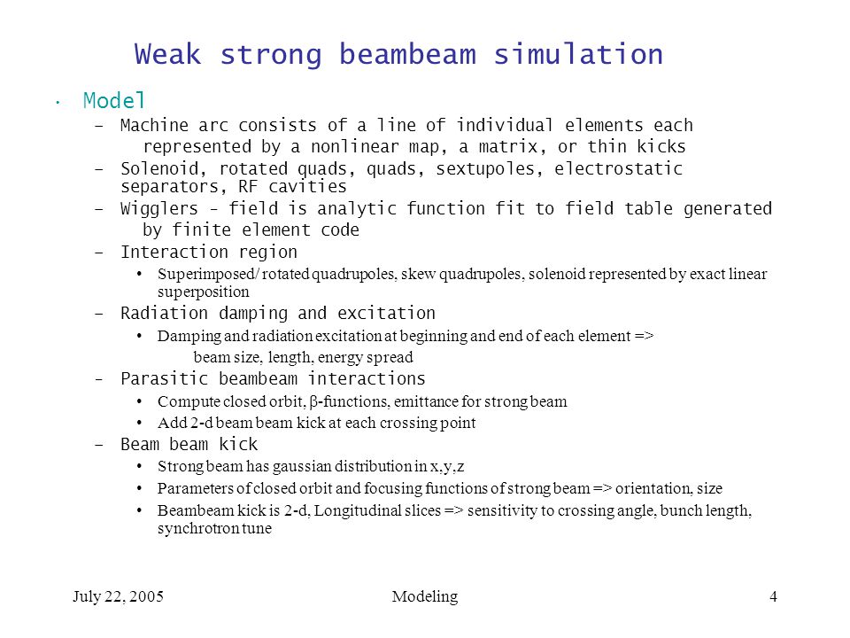 July 22, 2005Modeling4 Weak strong beambeam simulation Model –Machine arc consists of a line of individual elements each represented by a nonlinear map, a matrix, or thin kicks –Solenoid, rotated quads, quads, sextupoles, electrostatic separators, RF cavities –Wigglers - field is analytic function fit to field table generated by finite element code –Interaction region Superimposed/ rotated quadrupoles, skew quadrupoles, solenoid represented by exact linear superposition –Radiation damping and excitation Damping and radiation excitation at beginning and end of each element => beam size, length, energy spread -Parasitic beambeam interactions Compute closed orbit,  -functions, emittance for strong beam Add 2-d beam beam kick at each crossing point –Beam beam kick Strong beam has gaussian distribution in x,y,z Parameters of closed orbit and focusing functions of strong beam => orientation, size Beambeam kick is 2-d, Longitudinal slices => sensitivity to crossing angle, bunch length, synchrotron tune