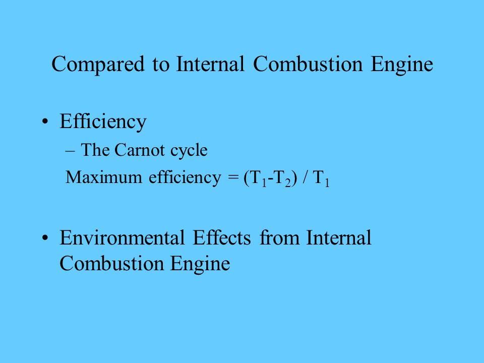 Compared to Internal Combustion Engine Efficiency –The Carnot cycle Maximum efficiency = (T 1 -T 2 ) / T 1 Environmental Effects from Internal Combustion Engine