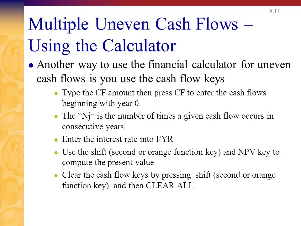 5.11 Multiple Uneven Cash Flows – Using the Calculator Another way to use the financial calculator for uneven cash flows is you use the cash flow keys Type the CF amount then press CF to enter the cash flows beginning with year 0.