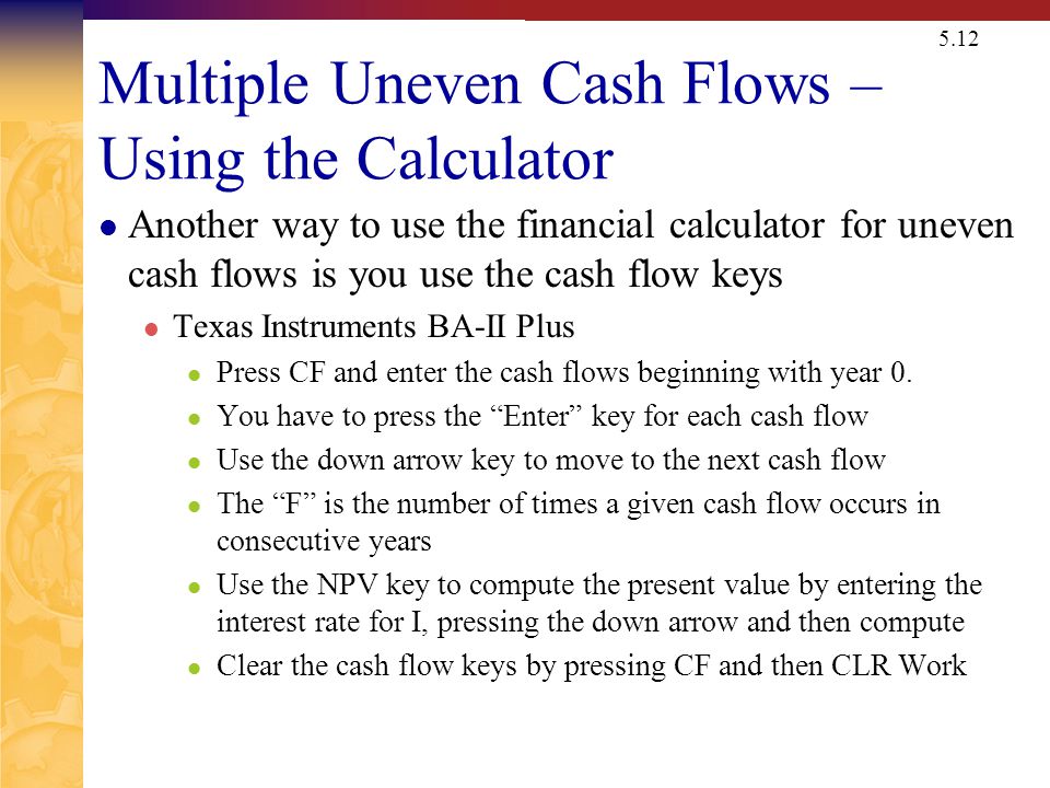 5.12 Multiple Uneven Cash Flows – Using the Calculator Another way to use the financial calculator for uneven cash flows is you use the cash flow keys Texas Instruments BA-II Plus Press CF and enter the cash flows beginning with year 0.