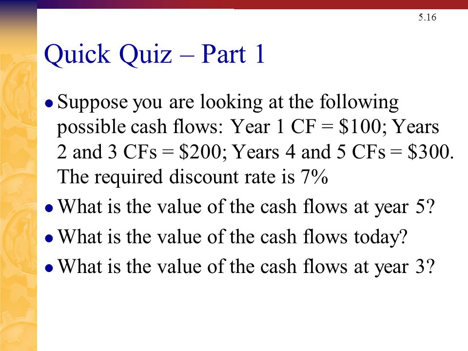 5.16 Quick Quiz – Part 1 Suppose you are looking at the following possible cash flows: Year 1 CF = $100; Years 2 and 3 CFs = $200; Years 4 and 5 CFs = $300.