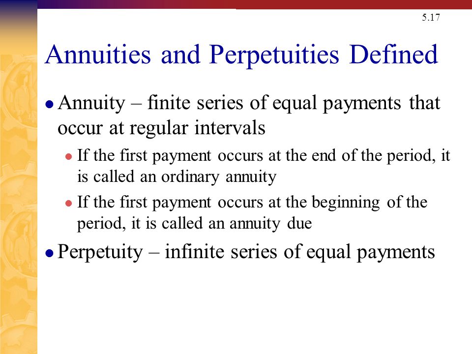 5.17 Annuities and Perpetuities Defined Annuity – finite series of equal payments that occur at regular intervals If the first payment occurs at the end of the period, it is called an ordinary annuity If the first payment occurs at the beginning of the period, it is called an annuity due Perpetuity – infinite series of equal payments