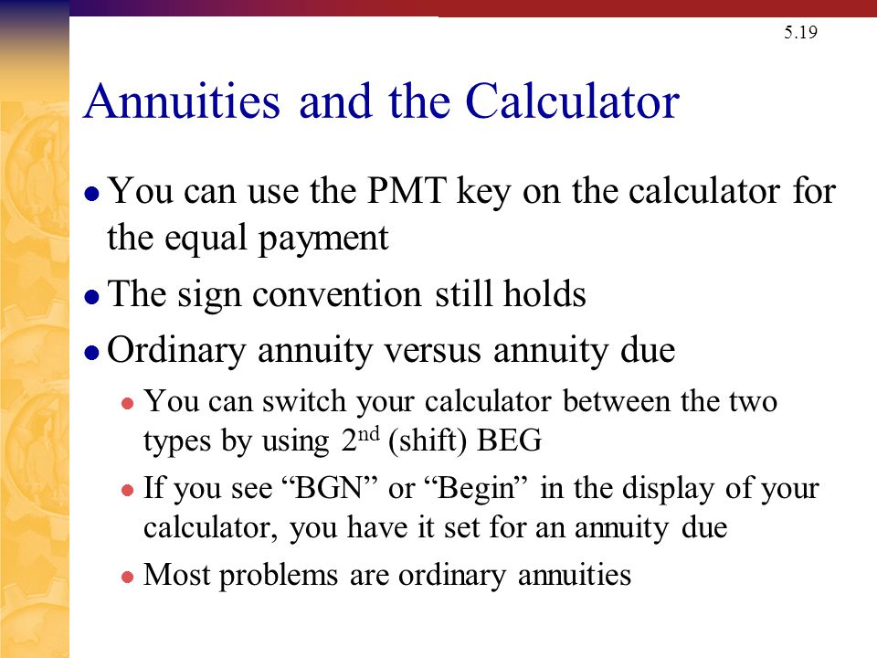 5.19 Annuities and the Calculator You can use the PMT key on the calculator for the equal payment The sign convention still holds Ordinary annuity versus annuity due You can switch your calculator between the two types by using 2 nd (shift) BEG If you see BGN or Begin in the display of your calculator, you have it set for an annuity due Most problems are ordinary annuities