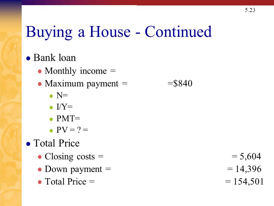 5.23 Buying a House - Continued Bank loan Monthly income = Maximum payment = =$840 N= I/Y= PMT= PV = .