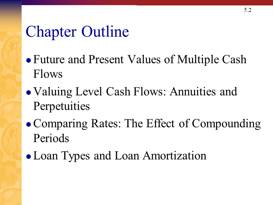 5.2 Chapter Outline Future and Present Values of Multiple Cash Flows Valuing Level Cash Flows: Annuities and Perpetuities Comparing Rates: The Effect of Compounding Periods Loan Types and Loan Amortization