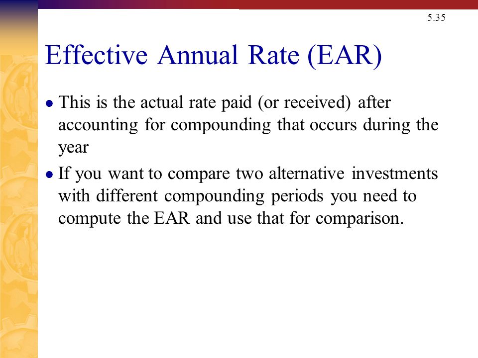 5.35 Effective Annual Rate (EAR) This is the actual rate paid (or received) after accounting for compounding that occurs during the year If you want to compare two alternative investments with different compounding periods you need to compute the EAR and use that for comparison.