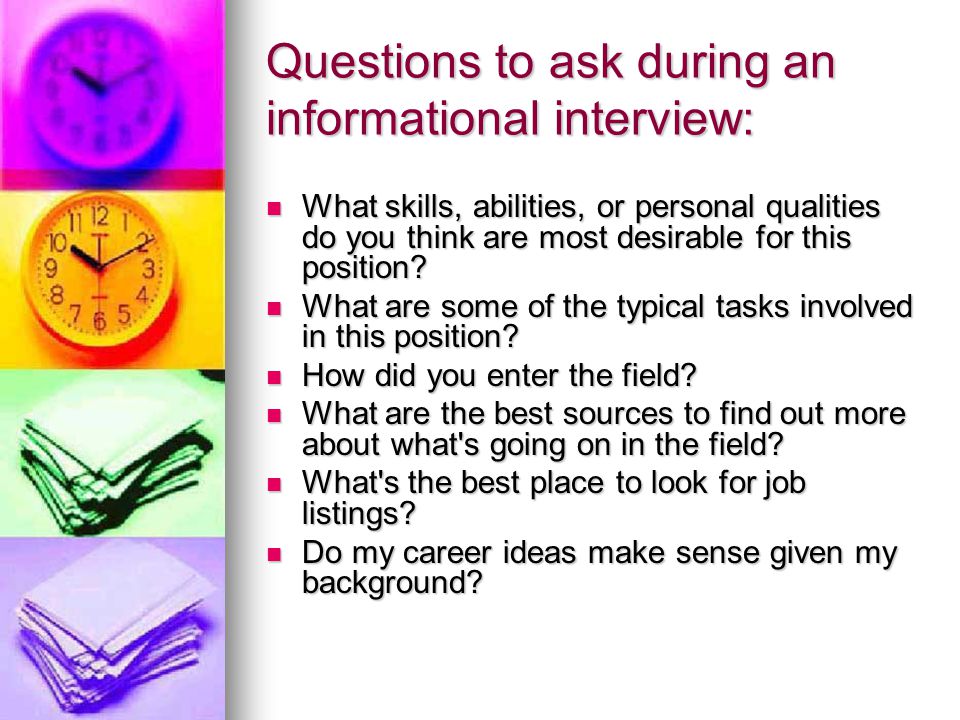 Questions to ask during an informational interview: What skills, abilities, or personal qualities do you think are most desirable for this position.