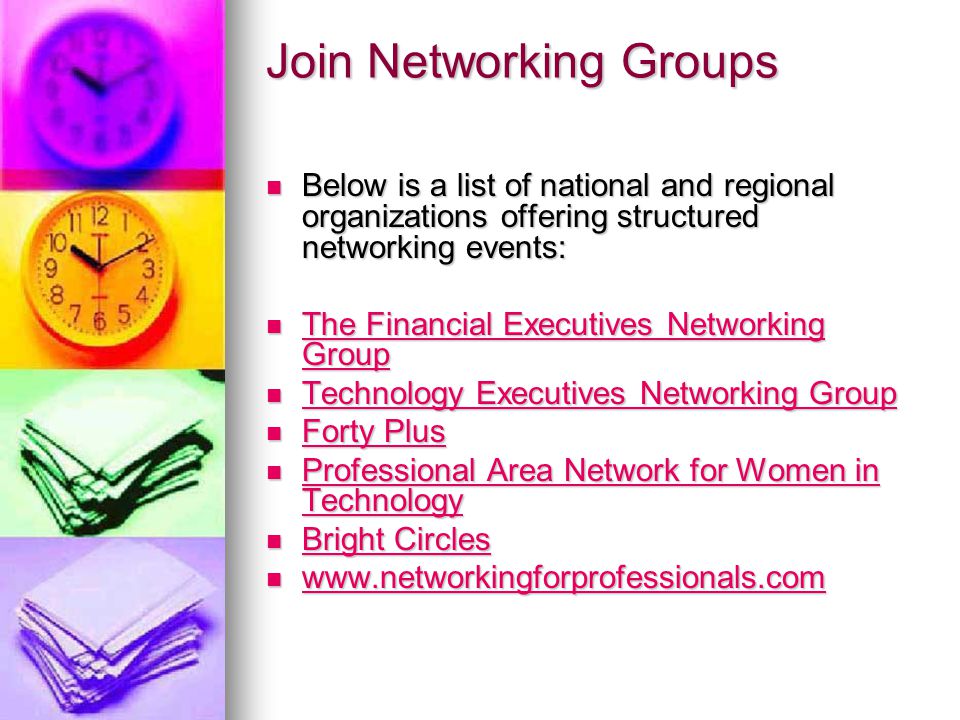 Join Networking Groups Below is a list of national and regional organizations offering structured networking events: Below is a list of national and regional organizations offering structured networking events: The Financial Executives Networking Group The Financial Executives Networking Group The Financial Executives Networking Group The Financial Executives Networking Group Technology Executives Networking Group Technology Executives Networking Group Technology Executives Networking Group Technology Executives Networking Group Forty Plus Forty Plus Forty Plus Forty Plus Professional Area Network for Women in Technology Professional Area Network for Women in Technology Professional Area Network for Women in Technology Professional Area Network for Women in Technology Bright Circles Bright Circles Bright Circles Bright Circles