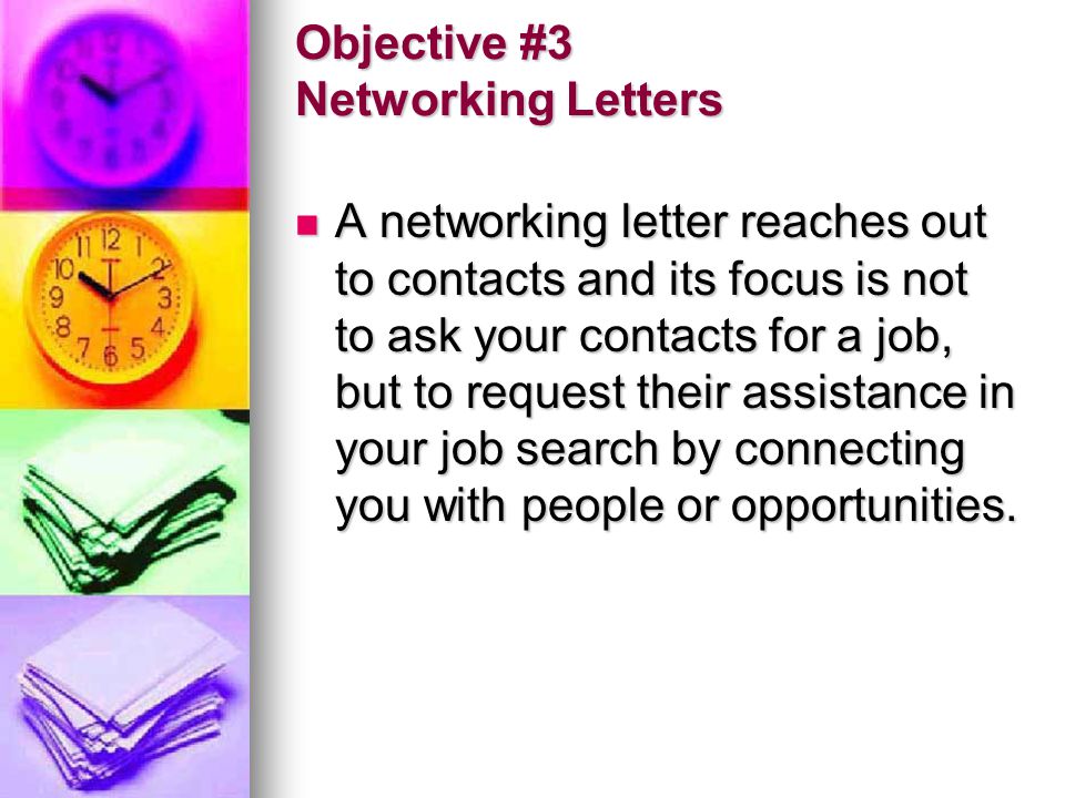 Objective #3 Networking Letters A networking letter reaches out to contacts and its focus is not to ask your contacts for a job, but to request their assistance in your job search by connecting you with people or opportunities.