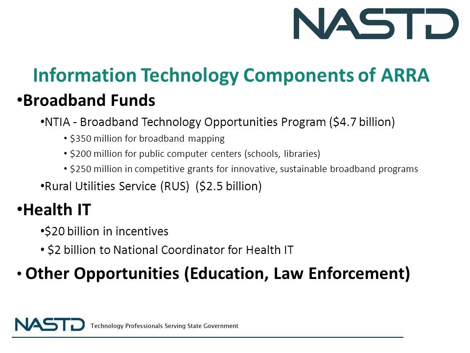 Information Technology Components of ARRA Broadband Funds NTIA - Broadband Technology Opportunities Program ($4.7 billion) $350 million for broadband mapping $200 million for public computer centers (schools, libraries) $250 million in competitive grants for innovative, sustainable broadband programs Rural Utilities Service (RUS) ($2.5 billion) Health IT $20 billion in incentives $2 billion to National Coordinator for Health IT Other Opportunities (Education, Law Enforcement)