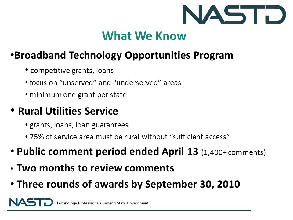 What We Know Broadband Technology Opportunities Program competitive grants, loans focus on unserved and underserved areas minimum one grant per state Rural Utilities Service grants, loans, loan guarantees 75% of service area must be rural without sufficient access Public comment period ended April 13 (1,400+ comments) Two months to review comments Three rounds of awards by September 30, 2010