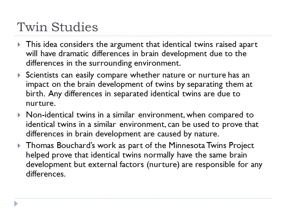 Twin Studies  This idea considers the argument that identical twins raised apart will have dramatic differences in brain development due to the differences in the surrounding environment.