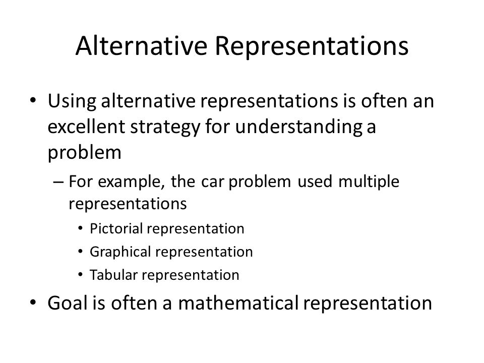 Alternative Representations Using alternative representations is often an excellent strategy for understanding a problem – For example, the car problem used multiple representations Pictorial representation Graphical representation Tabular representation Goal is often a mathematical representation