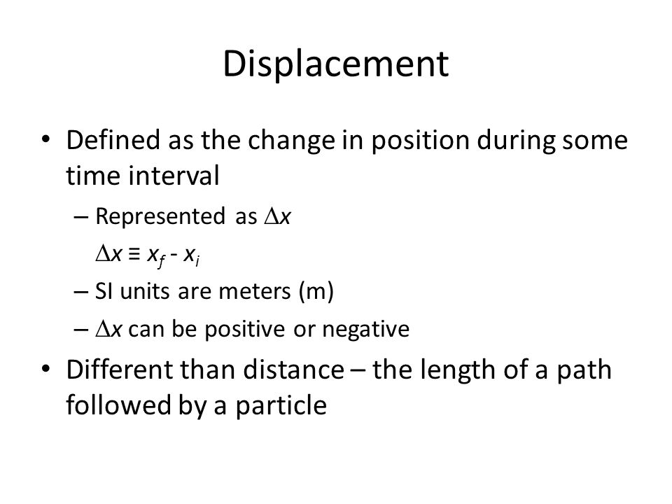 Displacement Defined as the change in position during some time interval – Represented as  x  x ≡ x f - x i – SI units are meters (m) –  x can be positive or negative Different than distance – the length of a path followed by a particle