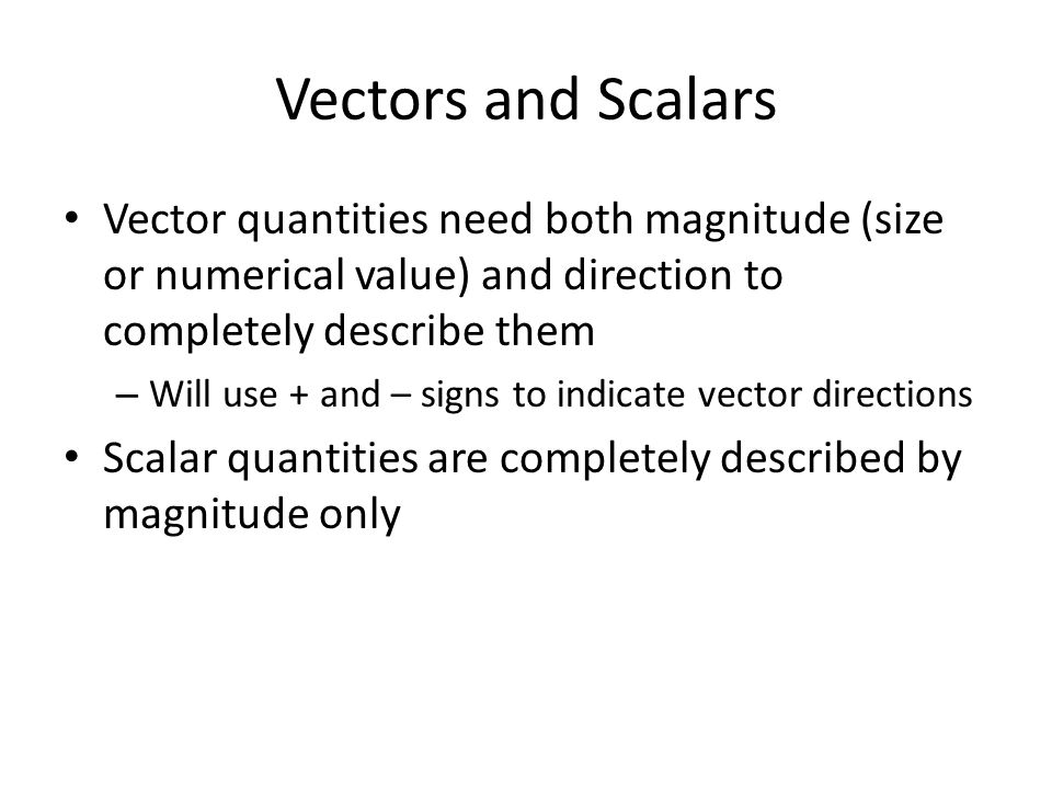 Vectors and Scalars Vector quantities need both magnitude (size or numerical value) and direction to completely describe them – Will use + and – signs to indicate vector directions Scalar quantities are completely described by magnitude only
