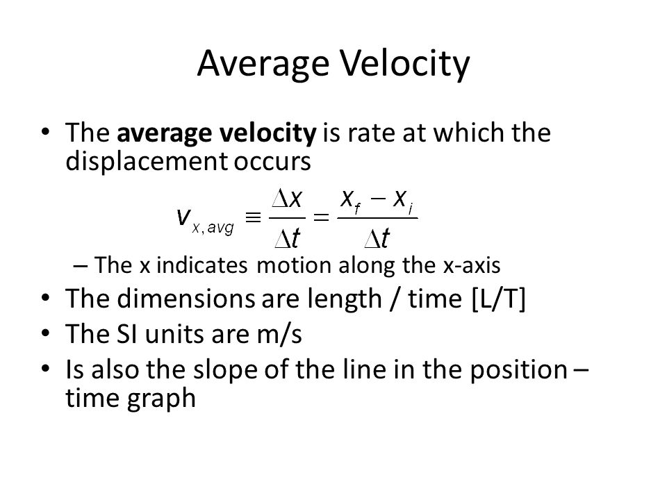 Average Velocity The average velocity is rate at which the displacement occurs – The x indicates motion along the x-axis The dimensions are length / time [L/T] The SI units are m/s Is also the slope of the line in the position – time graph