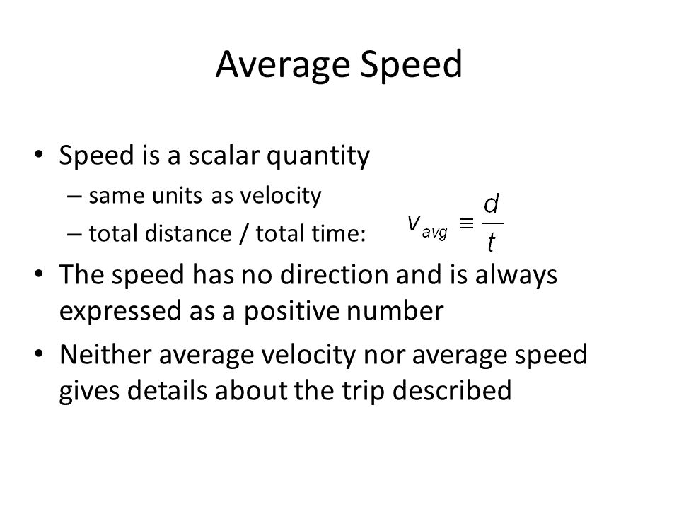 Speed is a scalar quantity – same units as velocity – total distance / total time: The speed has no direction and is always expressed as a positive number Neither average velocity nor average speed gives details about the trip described Average Speed