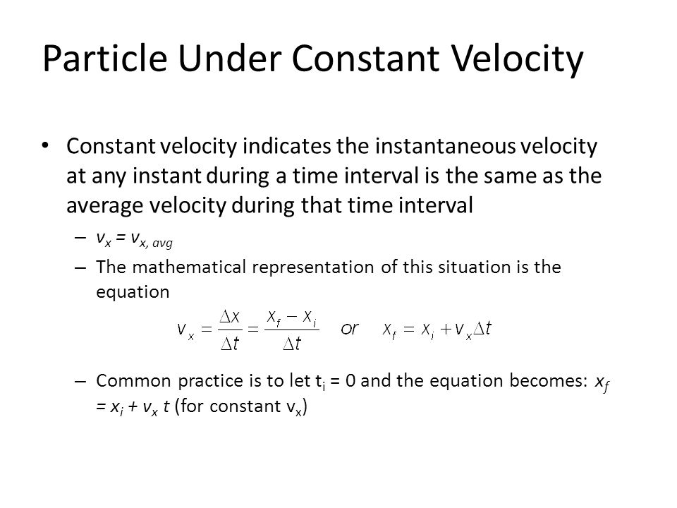 Particle Under Constant Velocity Constant velocity indicates the instantaneous velocity at any instant during a time interval is the same as the average velocity during that time interval – v x = v x, avg – The mathematical representation of this situation is the equation – Common practice is to let t i = 0 and the equation becomes: x f = x i + v x t (for constant v x )