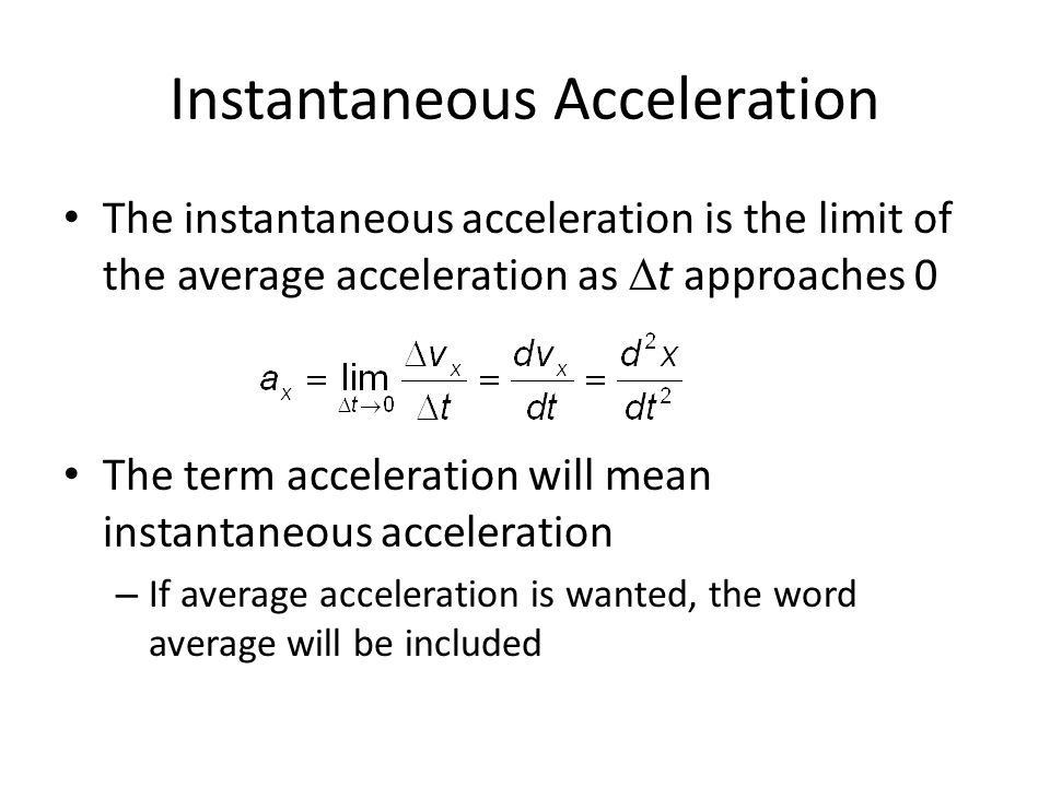 Instantaneous Acceleration The instantaneous acceleration is the limit of the average acceleration as  t approaches 0 The term acceleration will mean instantaneous acceleration – If average acceleration is wanted, the word average will be included