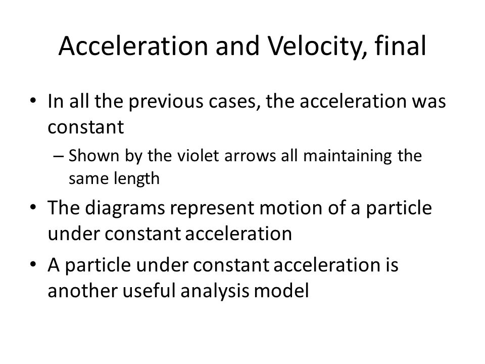 Acceleration and Velocity, final In all the previous cases, the acceleration was constant – Shown by the violet arrows all maintaining the same length The diagrams represent motion of a particle under constant acceleration A particle under constant acceleration is another useful analysis model