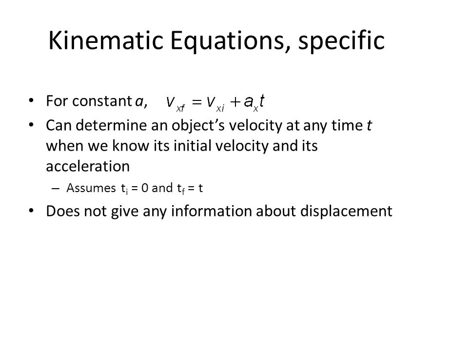 Kinematic Equations, specific For constant a, Can determine an object’s velocity at any time t when we know its initial velocity and its acceleration – Assumes t i = 0 and t f = t Does not give any information about displacement