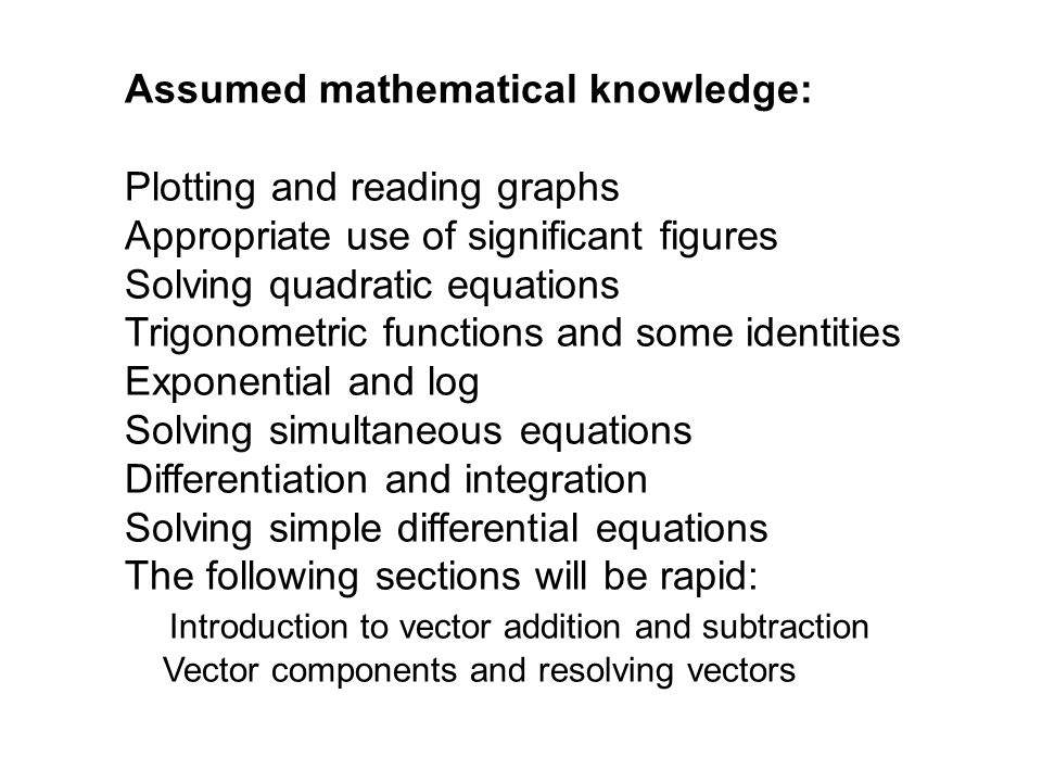 Assumed mathematical knowledge: Plotting and reading graphs Appropriate use of significant figures Solving quadratic equations Trigonometric functions and some identities Exponential and log Solving simultaneous equations Differentiation and integration Solving simple differential equations The following sections will be rapid: Introduction to vector addition and subtraction Vector components and resolving vectors