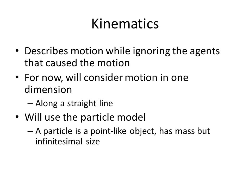 Kinematics Describes motion while ignoring the agents that caused the motion For now, will consider motion in one dimension – Along a straight line Will use the particle model – A particle is a point-like object, has mass but infinitesimal size