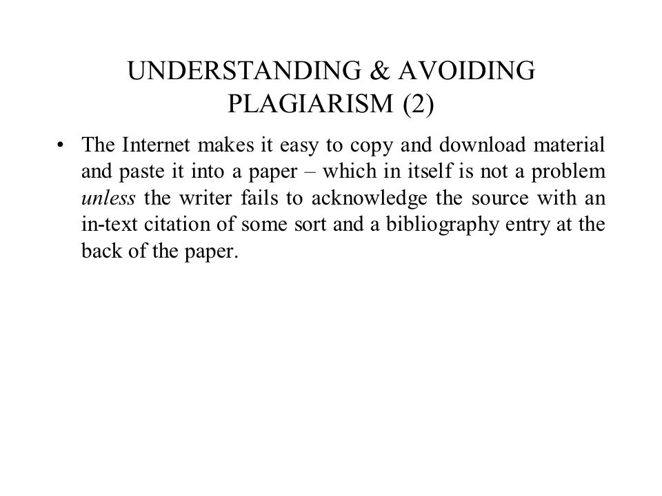 UNDERSTANDING & AVOIDING PLAGIARISM (2) The Internet makes it easy to copy and download material and paste it into a paper – which in itself is not a problem unless the writer fails to acknowledge the source with an in-text citation of some sort and a bibliography entry at the back of the paper.