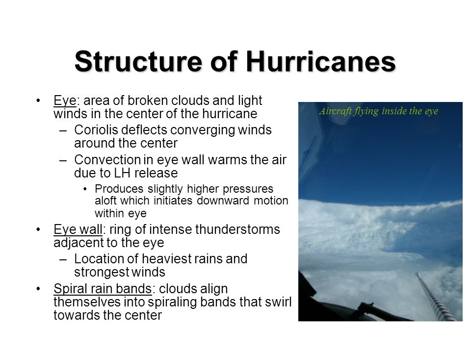Eye: area of broken clouds and light winds in the center of the hurricane –Coriolis deflects converging winds around the center –Convection in eye wall warms the air due to LH release Produces slightly higher pressures aloft which initiates downward motion within eye Eye wall: ring of intense thunderstorms adjacent to the eye –Location of heaviest rains and strongest winds Spiral rain bands: clouds align themselves into spiraling bands that swirl towards the center Aircraft flying inside the eye