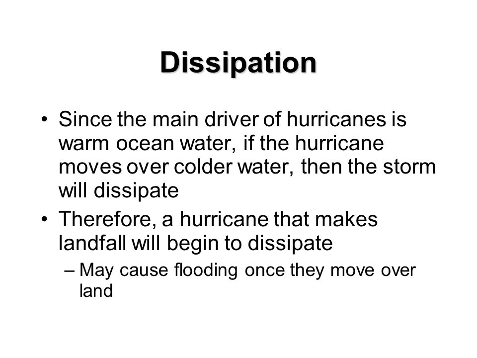 Dissipation Since the main driver of hurricanes is warm ocean water, if the hurricane moves over colder water, then the storm will dissipate Therefore, a hurricane that makes landfall will begin to dissipate –May cause flooding once they move over land