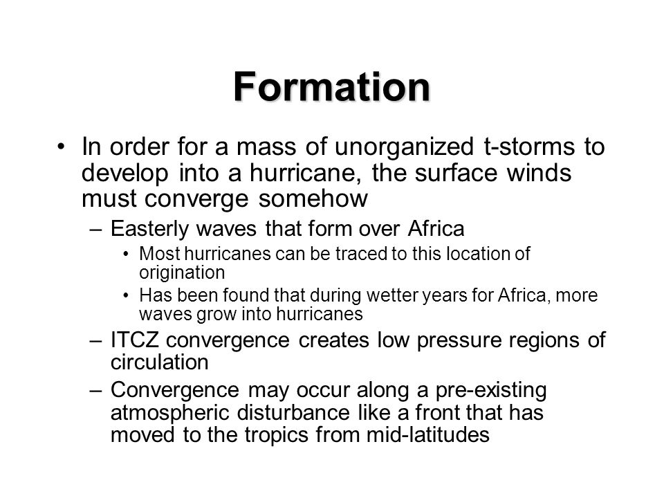 Formation In order for a mass of unorganized t-storms to develop into a hurricane, the surface winds must converge somehow –Easterly waves that form over Africa Most hurricanes can be traced to this location of origination Has been found that during wetter years for Africa, more waves grow into hurricanes –ITCZ convergence creates low pressure regions of circulation –Convergence may occur along a pre-existing atmospheric disturbance like a front that has moved to the tropics from mid-latitudes