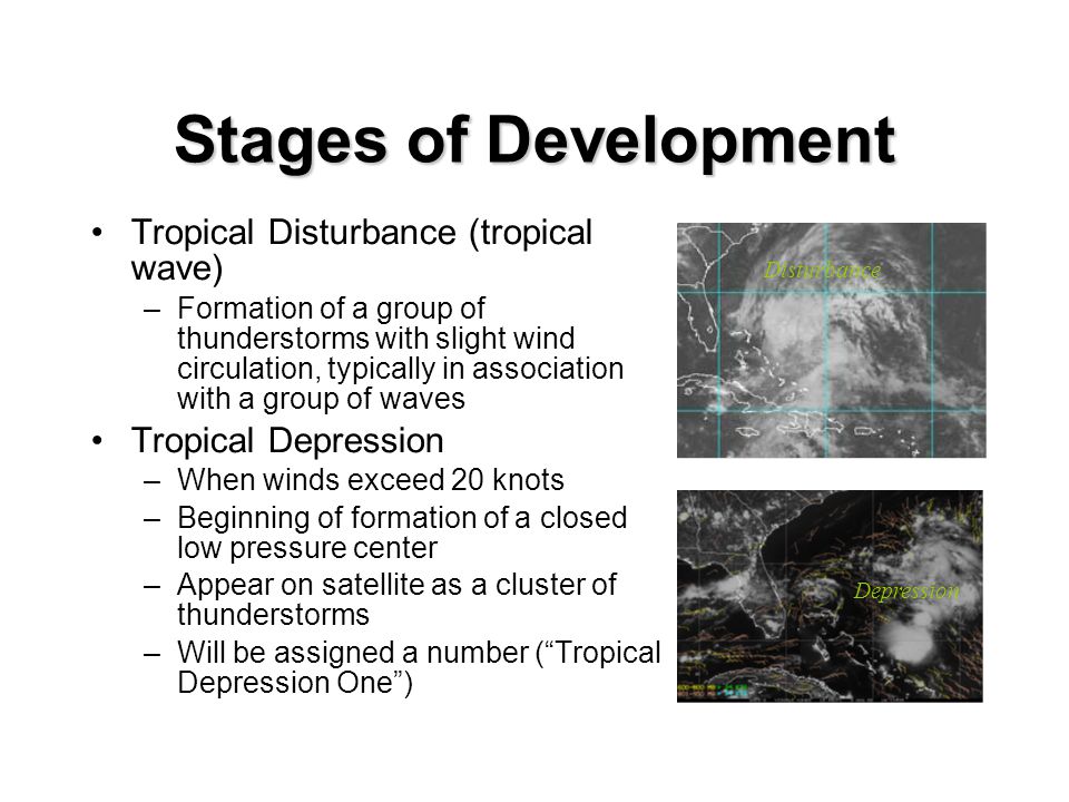 Stages of Development Tropical Disturbance (tropical wave)‏ –Formation of a group of thunderstorms with slight wind circulation, typically in association with a group of waves Tropical Depression –When winds exceed 20 knots –Beginning of formation of a closed low pressure center –Appear on satellite as a cluster of thunderstorms –Will be assigned a number ( Tropical Depression One )‏ Disturbance Depression