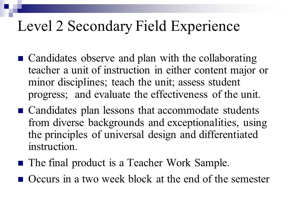 Level 2 Secondary Field Experience Candidates observe and plan with the collaborating teacher a unit of instruction in either content major or minor disciplines; teach the unit; assess student progress; and evaluate the effectiveness of the unit.