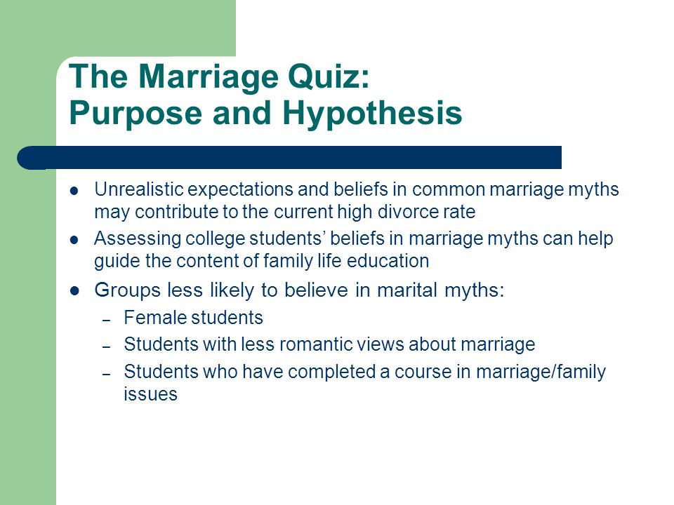 The Marriage Quiz: Purpose and Hypothesis Unrealistic expectations and beliefs in common marriage myths may contribute to the current high divorce rate Assessing college students’ beliefs in marriage myths can help guide the content of family life education Groups less likely to believe in marital myths: – Female students – Students with less romantic views about marriage – Students who have completed a course in marriage/family issues