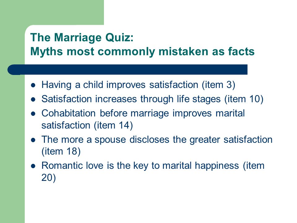 The Marriage Quiz: Myths most commonly mistaken as facts Having a child improves satisfaction (item 3) Satisfaction increases through life stages (item 10) Cohabitation before marriage improves marital satisfaction (item 14) The more a spouse discloses the greater satisfaction (item 18) Romantic love is the key to marital happiness (item 20)
