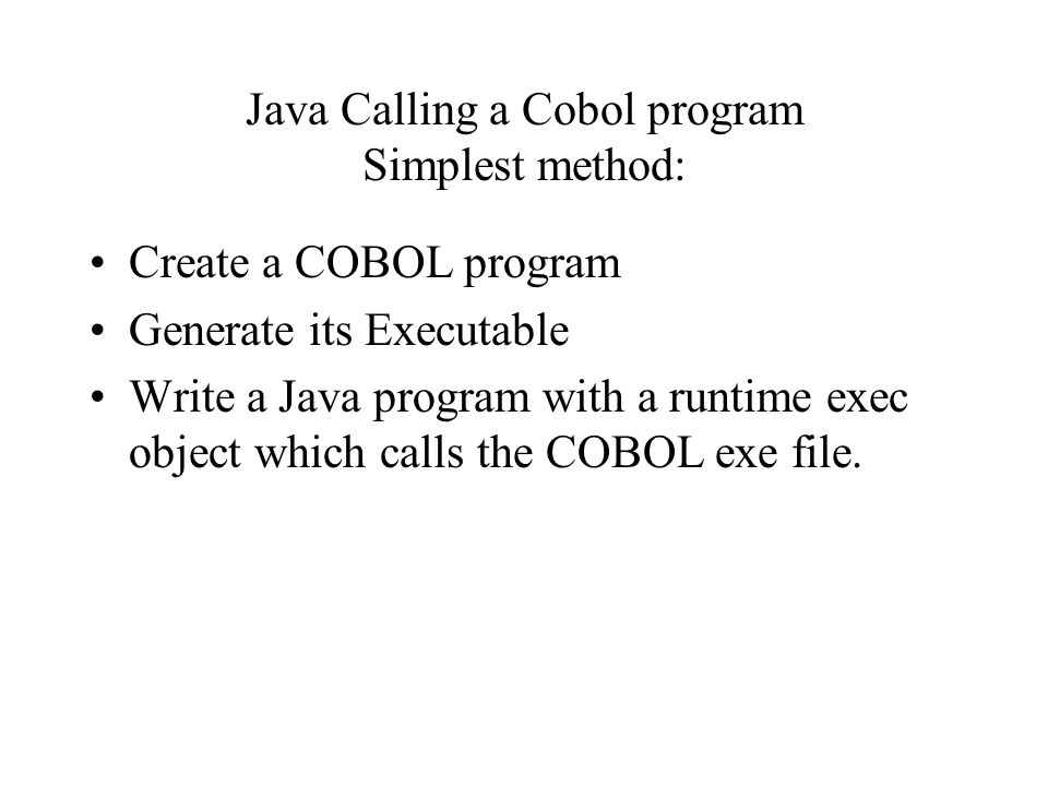 Java Calling a Cobol program Simplest method: Create a COBOL program Generate its Executable Write a Java program with a runtime exec object which calls the COBOL exe file.