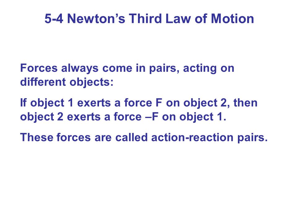5-4 Newton’s Third Law of Motion Forces always come in pairs, acting on different objects: If object 1 exerts a force F on object 2, then object 2 exerts a force –F on object 1.