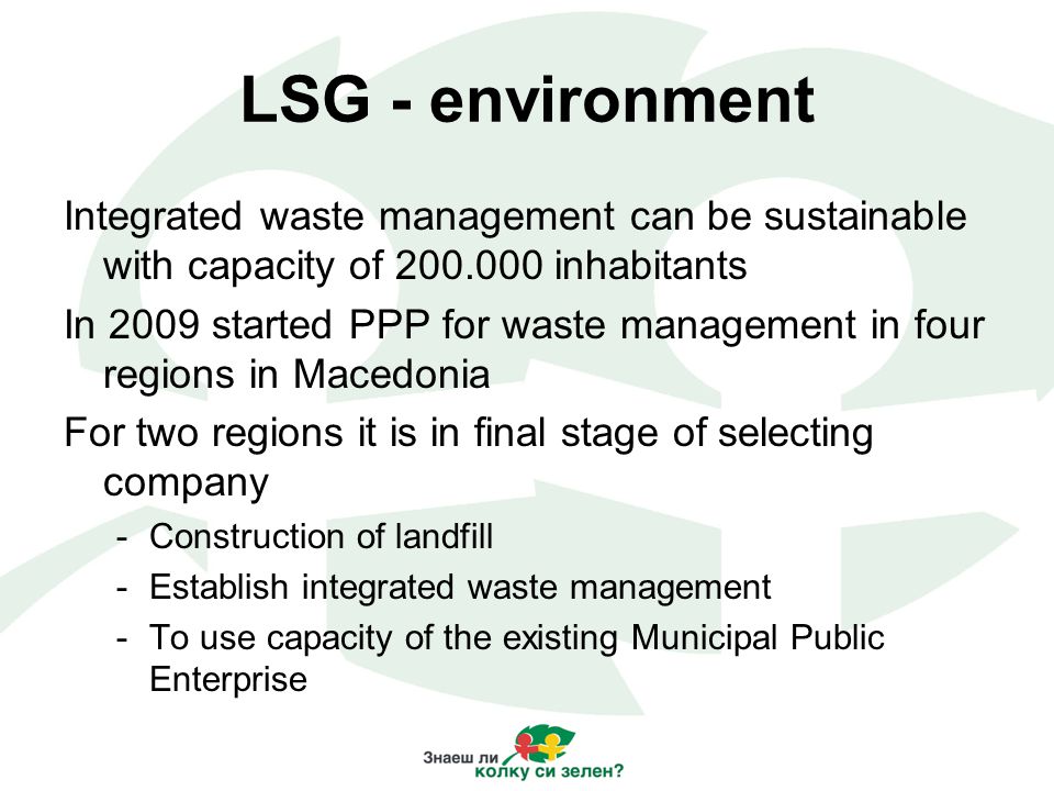 LSG - environment Integrated waste management can be sustainable with capacity of inhabitants In 2009 started PPP for waste management in four regions in Macedonia For two regions it is in final stage of selecting company -Construction of landfill -Establish integrated waste management -To use capacity of the existing Municipal Public Enterprise