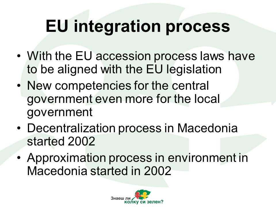 EU integration process With the EU accession process laws have to be aligned with the EU legislation New competencies for the central government even more for the local government Decentralization process in Macedonia started 2002 Approximation process in environment in Macedonia started in 2002