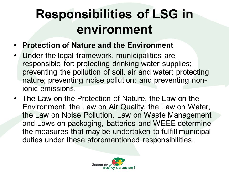 Responsibilities of LSG in environment Protection of Nature and the Environment Under the legal framework, municipalities are responsible for: protecting drinking water supplies; preventing the pollution of soil, air and water; protecting nature; preventing noise pollution; and preventing non- ionic emissions.