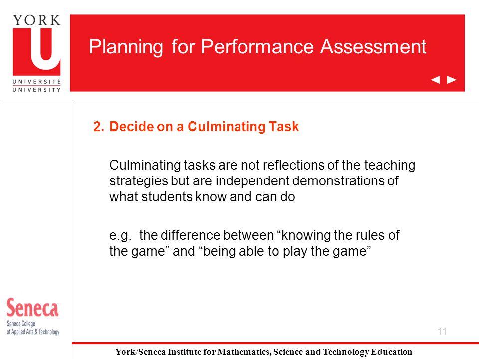11 Planning for Performance Assessment 2.Decide on a Culminating Task Culminating tasks are not reflections of the teaching strategies but are independent demonstrations of what students know and can do e.g.