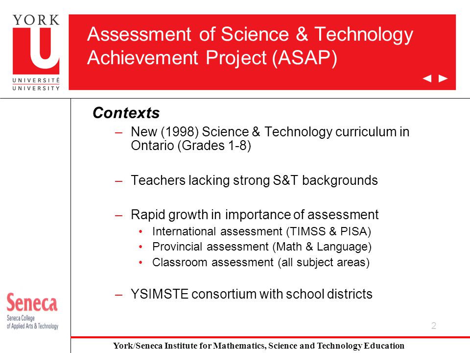 2 Assessment of Science & Technology Achievement Project (ASAP) Contexts –New (1998) Science & Technology curriculum in Ontario (Grades 1-8) –Teachers lacking strong S&T backgrounds –Rapid growth in importance of assessment International assessment (TIMSS & PISA) Provincial assessment (Math & Language) Classroom assessment (all subject areas) –YSIMSTE consortium with school districts York/Seneca Institute for Mathematics, Science and Technology Education
